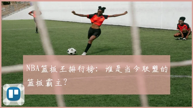NBA篮板王排行榜：谁是当今联盟的篮板霸主？