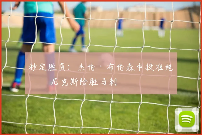 秒定胜负：杰伦·布伦森中投准绝杀 尼克斯险胜马刺