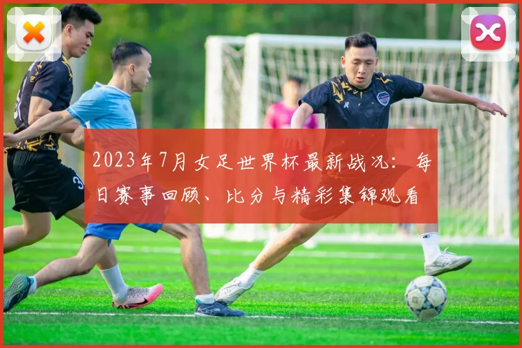 2023年7月女足世界杯最新战况:每日赛事回顾、比分与精彩集锦观看指南