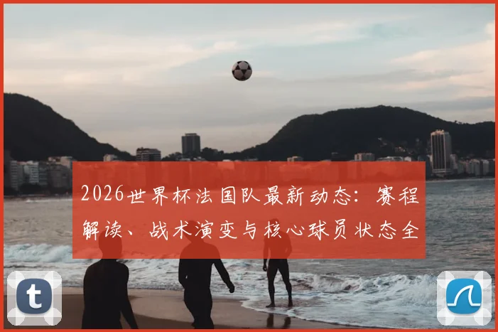 2026世界杯法国队最新动态：赛程解读、战术演变与核心球员状态全解析