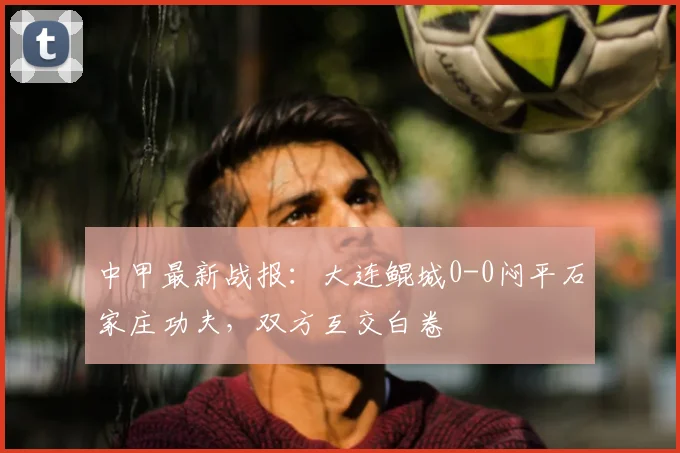 中甲最新战报:大连鲲城0-0闷平石家庄功夫,双方互交白卷