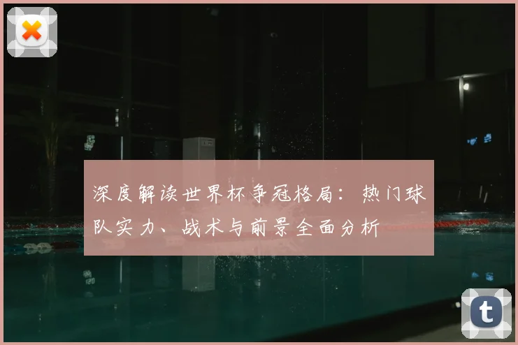 深度解读世界杯争冠格局:热门球队实力、战术与前景全面分析