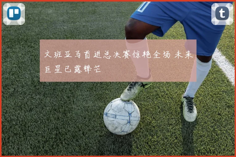 文班亚马首进总决赛惊艳全场 未来巨星已露锋芒