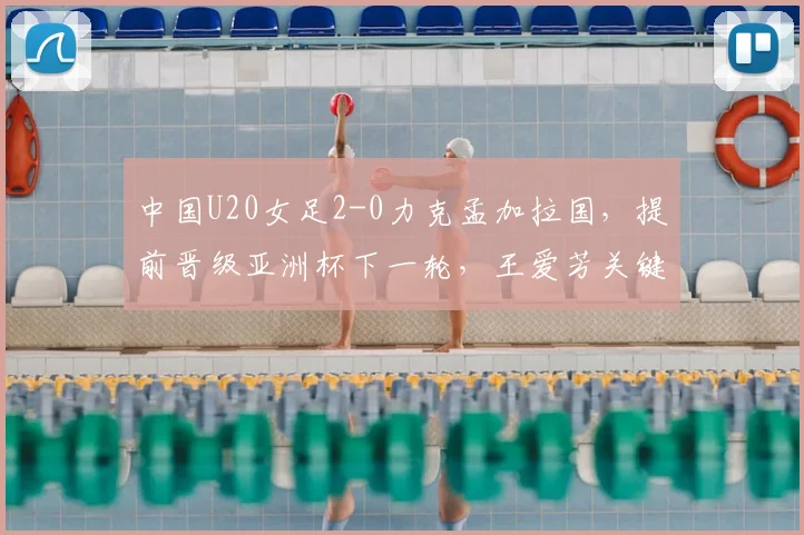 中国U20女足2-0力克孟加拉国,提前晋级亚洲杯下一轮,王爱芳关键表现获赞