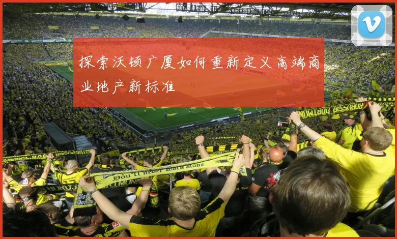 探索沃顿广厦如何重新定义高端商业地产新标准