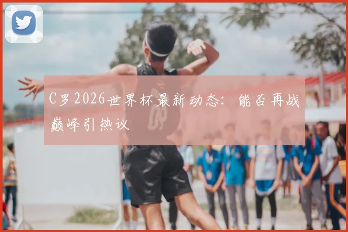 C罗2026世界杯最新动态：能否再战巅峰引热议