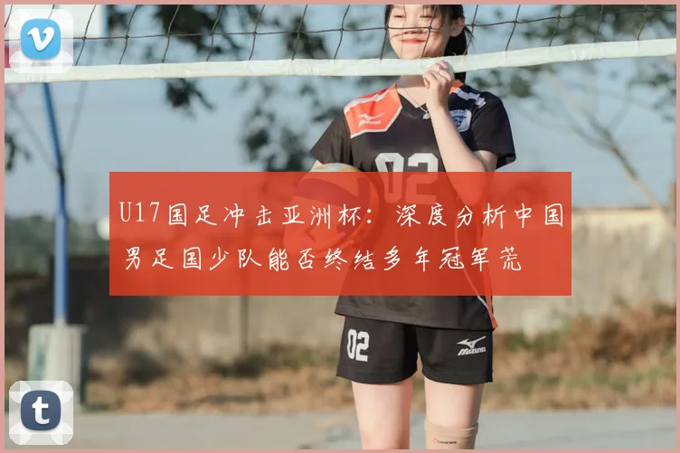 U17国足冲击亚洲杯:深度分析中国男足国少队能否终结多年冠军荒