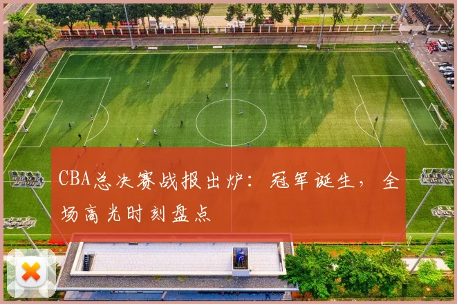 CBA总决赛战报出炉：冠军诞生，全场高光时刻盘点