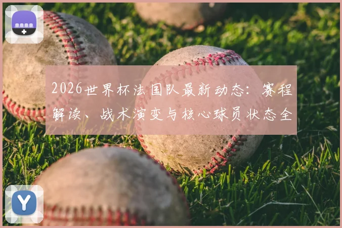 2026世界杯法国队最新动态：赛程解读、战术演变与核心球员状态全解析