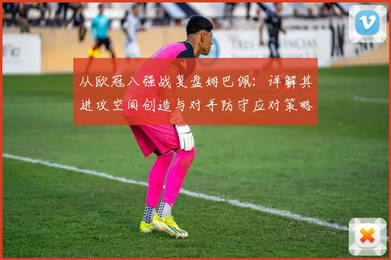 从欧冠八强战复盘姆巴佩：详解其进攻空间创造与对手防守应对策略
