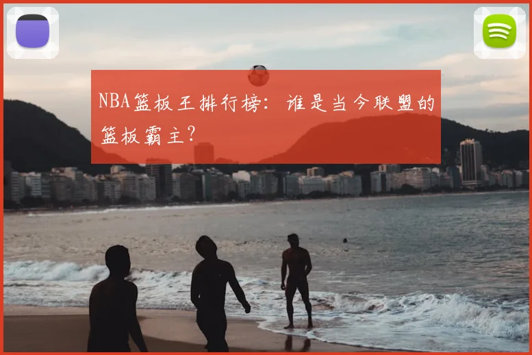 NBA篮板王排行榜：谁是当今联盟的篮板霸主？