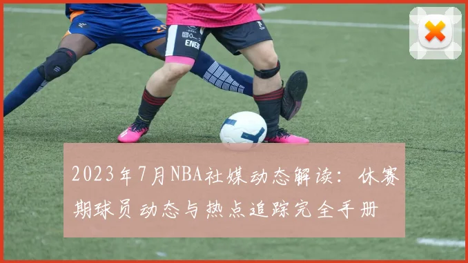 2023年7月NBA社媒动态解读：休赛期球员动态与热点追踪完全手册
