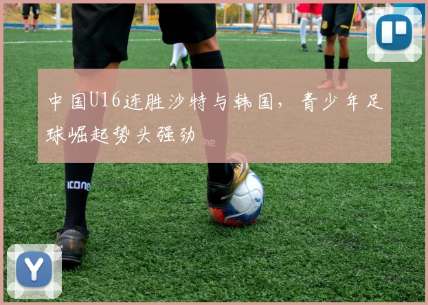 中国U16连胜沙特与韩国,青少年足球崛起势头强劲